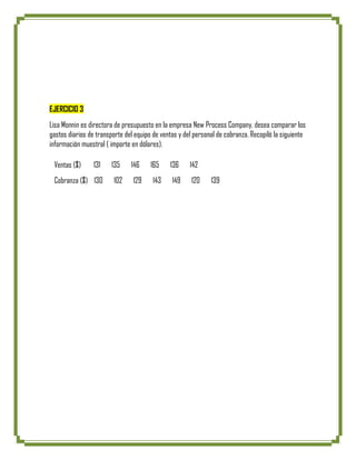 EJERCICIO 3
Lisa Monnin es directora de presupuesto en la empresa New Process Company, desea comparar los
gastos diarios de transporte del equipo de ventas y del personal de cobranza. Recopiló la siguiente
información muestral ( importe en dólares).

 Ventas ($)      131    135    146     165    136     142
 Cobranza ($) 130       102     129    143     149    120     139
 