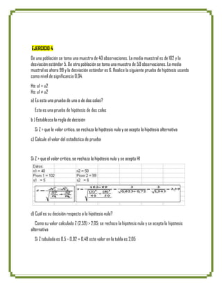 EJERCICIO 4
De una población se toma una muestra de 40 observaciones. La media muestral es de 102 y la
desviación estándar 5. De otra población se toma una muestra de 50 observaciones. La media
mustral es ahora 99 y la desviación estándar es 6. Realice la siguiente prueba de hipótesis usando
como nivel de significancia 0,04.
Ho: u1 = u2
Ho: u1 ≠ u2
a) Es esta una prueba de una o de dos colas?
  Esta es una prueba de hipótesis de dos colas
b ) Establezca la regla de decisión
  Si Z > que le valor crítico, se rechaza la hipótesis nula y se acepta la hipótesis alternativa
c) Calcule el valor del estadístico de prueba


Si Z > que el valor crítico, se rechaza la hipótesis nula y se acepta H1




d) Cuál es su decisión respecto a la hipótesis nula?
   Como su valor calculado Z (2,59) > 2,05; se rechaza la hipótesis nula y se acepta la hipótesis
alternativa
  Si Z tabulada es 0,5 - 0,02 = 0,48 este valor en la tabla es 2,05
 