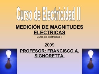 MEDICIÓN DE MAGNITUDES ELECTRICAS 2009 PROFESOR: FRANCISCO A. SIGNORETTA. Curso de Electricidad II Curso de electricidad II 
