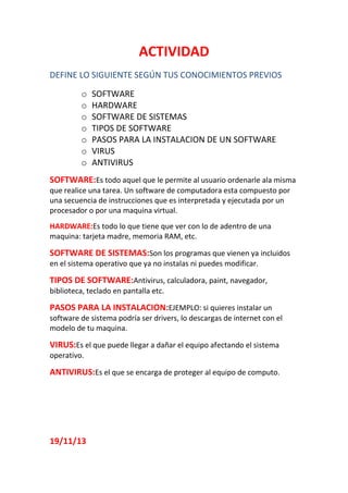 ACTIVIDAD
DEFINE LO SIGUIENTE SEGÚN TUS CONOCIMIENTOS PREVIOS
o
o
o
o
o
o
o

SOFTWARE
HARDWARE
SOFTWARE DE SISTEMAS
TIPOS DE SOFTWARE
PASOS PARA LA INSTALACION DE UN SOFTWARE
VIRUS
ANTIVIRUS

SOFTWARE:Es todo aquel que le permite al usuario ordenarle ala misma
que realice una tarea. Un software de computadora esta compuesto por
una secuencia de instrucciones que es interpretada y ejecutada por un
procesador o por una maquina virtual.
HARDWARE:Es todo lo que tiene que ver con lo de adentro de una
maquina: tarjeta madre, memoria RAM, etc.

SOFTWARE DE SISTEMAS:Son los programas que vienen ya incluidos
en el sistema operativo que ya no instalas ni puedes modificar.

TIPOS DE SOFTWARE:Antivirus, calculadora, paint, navegador,
biblioteca, teclado en pantalla etc.

PASOS PARA LA INSTALACION:EJEMPLO: si quieres instalar un
software de sistema podría ser drivers, lo descargas de internet con el
modelo de tu maquina.

VIRUS:Es el que puede llegar a dañar el equipo afectando el sistema
operativo.

ANTIVIRUS:Es el que se encarga de proteger al equipo de computo.

19/11/13

 