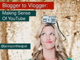 Blogger to Vlogger:
Making Sense
Of YouTube
@jennyonthespot
 