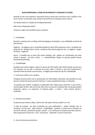 BLOG EMPRESARIAL: COMO ESTAR PRESENTE E PLANEJAR O FUTURO.
Quando se tem uma empresa é necessário buscar meios para comunicar com o público a fim
de se manter no mercado, estar atento à concorrência e se preparar para o futuro.
Um desses meios é a criação de um blog empresarial.
Mas como o blog pode ajudar?
Listamos a seguir seis benefícios para a empresa.
1 – Visibilidade
Quando a empresa tem um blog, onde há postagens atualizadas, a sua visibilidade aumenta de
duas formas:
Orgânica – As páginas com o conteúdo postado (se bem feito) aparecem como resultados em
pesquisas no Google sobre o tema; a empresa não precisa paga por isso , as páginas surgem
de forma “orgânica”.
Busca: A medida que os posts vão sendo visitadas, eles podem ser comentados (no meio
virtual e pessoal - no boca a boca - e compartilhadas. Depois as pessoas podem buscar
diretamente pelo blog .
2 – Credibilidade:
O público que visita a página, estava em busca de informação sobre determinado assunto que
lhe interessa, ao ver que a empresa tem posts sobre o mesmo e que têm fundamento e
realmente lhes diz sobre o que buscava, a imagem para empresa é de ter credibilidade.
3 – Comunica melhor com o público
O blog já comunica bem com as pessoas por ter informações relevantes, que atendem às suas
buscas e tratam de temas que lhes interessa. E como complemento disso, é interativo.
As pessoas que visitam as páginas e publicações têm espaço para comentar, o que torna a
comunicação melhor; não uma via de mão única, em que só a empresa fala. As pessoas podem
perguntar, opinar e se expressar. A empresa pode – e deve! – estar sempre atenta e
responder.
4 – Aumento de clientes
As pessoas que visitam o blog , mesmo que não sejam clientes, podem vir a ser.
O fato da empresa ter bons conteúdos em suas publicações e poder interagir com os
visitantes faz com que, além de gerar credibilidade, aumente a chance de os visitantes se
tornarem clientes; justamente porque passam a ter confiança na empresa que lhes informa ,
abre espaço para escutá-los e está pronta para responder o que for necessário.
5 – Sai na frente da concorrência
 