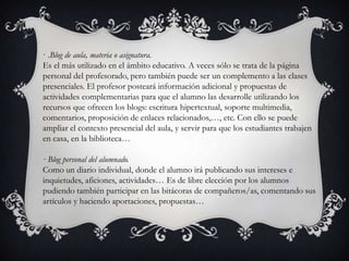 · .Blog de aula, materia o asignatura.
Es el más utilizado en el ámbito educativo. A veces sólo se trata de la página
personal del profesorado, pero también puede ser un complemento a las clases
presenciales. El profesor posteará información adicional y propuestas de
actividades complementarias para que el alumno las desarrolle utilizando los
recursos que ofrecen los blogs: escritura hipertextual, soporte multimedia,
comentarios, proposición de enlaces relacionados,…, etc. Con ello se puede
ampliar el contexto presencial del aula, y servir para que los estudiantes trabajen
en casa, en la biblioteca…

· Blog personal del alumnado.
Como un diario individual, donde el alumno irá publicando sus intereses e
inquietudes, aficiones, actividades… Es de libre elección por los alumnos
pudiendo también participar en las bitácoras de compañeros/as, comentando sus
artículos y haciendo aportaciones, propuestas…
 