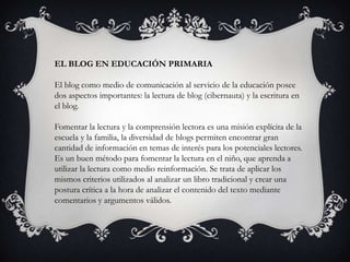 EL BLOG EN EDUCACIÓN PRIMARIA

El blog como medio de comunicación al servicio de la educación posee
dos aspectos importantes: la lectura de blog (cibernauta) y la escritura en
el blog.

Fomentar la lectura y la comprensión lectora es una misión explícita de la
escuela y la familia, la diversidad de blogs permiten encontrar gran
cantidad de información en temas de interés para los potenciales lectores.
Es un buen método para fomentar la lectura en el niño, que aprenda a
utilizar la lectura como medio reinformación. Se trata de aplicar los
mismos criterios utilizados al analizar un libro tradicional y crear una
postura crítica a la hora de analizar el contenido del texto mediante
comentarios y argumentos válidos.
 