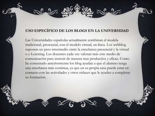 USO ESPECÍFICO DE LOS BLOGS EN LA UNIVERSIDAD

Las Universidades españolas actualmente combinan el modela
tradicional, presencial, con el modelo virtual, en línea. Los webblog
suponen un paso intermedio entre la enseñanza presencial y la virtual
o e-Learning. Los docentes cada vez valoran más este medio de
comunicación para instruir de manera mas productiva y eficaz. Como
he comentado anteriormente los blog ayudan a que el alumno tenga
una enseñanza más continua, ya que en su propia casa puede estar en
contacto con las actividades y otros enlaces que le ayuden a completar
su formación.
 