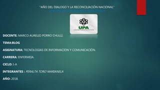 "AÑO DEL DIALOGO Y LA RECONCILIACIÓN NACIONAL“
UNIVERSIDAD POLITÉCNICA AMAZÓNICA
DOCENTE: MARCO AURELIO PORRO CHULLI.
TEMA:BLOG
ASIGNATURA: TECNOLOGIAS DE INFORMACION Y COMUNICACIÓN.
CARRERA: ENFERMEIA.
CICLO: I-A
INTEGRANTES : PERALTA TORO MARIANELA
AÑO: 2018.
 