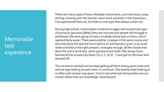 Memorable
test
experience
There are many types of tests: Multiple choice tests, oral interviews, essay
writing, tutoring with the teacher, team work activities in the classroom…
I’ve experienced them all, but there is one type that always scares me.
During high school, most Catalan students struggle with a particular type
of pronouns (pronoms febles) they are intricate and people still struggle in
adulthood. We were going to have a multiple choice test on them, which
seemed fairly easier.There were another 3 classes in the same course and
they had done the test the hours before us and had also given us an exam
sheet and told us the right answers, strangely enough, all the classes had
done the exact same test, same questions and order.We, being clever,
learned all the answers by heart (“A, C, C, B, D…”) and got to the exam and
showed off.
The correction started and we kept getting all them wrong, panic took over
and we kept looking at each other in confusion.The teacher kept looking at
us after each answer was given, it turns out what was being testes was our
morals rather than our knowledge. Good lesson!
 