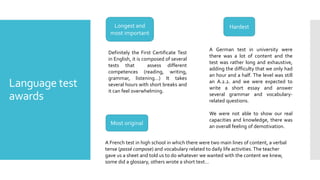 Language test
awards
Longest and
most important
Hardest
Most original
Definitely the First Certificate Test
in English, it is composed of several
tests that assess different
competences (reading, writing,
grammar, listening…) It takes
several hours with short breaks and
it can feel overwhelming.
A German test in university were
there was a lot of content and the
test was rather long and exhaustive,
adding the difficulty that we only had
an hour and a half. The level was still
an A.2.2. and we were expected to
write a short essay and answer
several grammar and vocabulary-
related questions.
We were not able to show our real
capacities and knowledge, there was
an overall feeling of demotivation.
A French test in high school in which there were two main lines of content, a verbal
tense (passé compose) and vocabulary related to daily life activities. The teacher
gave us a sheet and told us to do whatever we wanted with the content we knew,
some did a glossary, others wrote a short text…
 