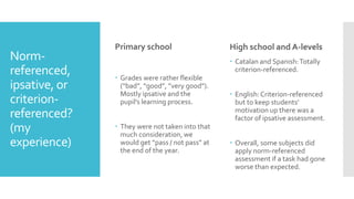 Norm-
referenced,
ipsative, or
criterion-
referenced?
(my
experience)
Primary school
 Grades were rather flexible
(“bad”, “good”, ”very good”).
Mostly ipsative and the
pupil’s learning process.
 They were not taken into that
much consideration, we
would get “pass / not pass” at
the end of the year.
High school and A-levels
 Catalan and Spanish:Totally
criterion-referenced.
 English:Criterion-referenced
but to keep students’
motivation up there was a
factor of ipsative assessment.
 Overall, some subjects did
apply norm-referenced
assessment if a task had gone
worse than expected.
 