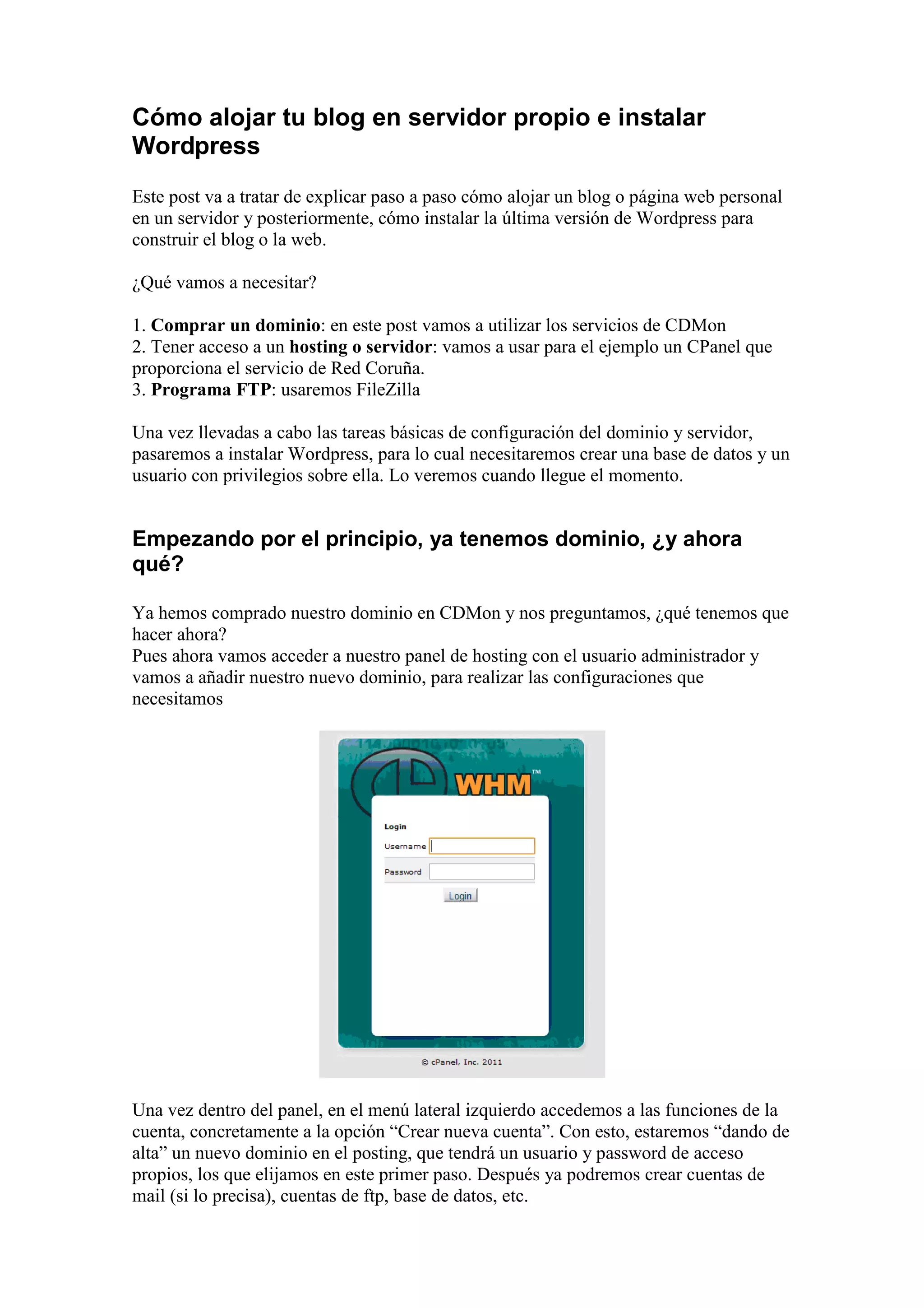 Cómo alojar tu blog en servidor propio e instalar
Wordpress
Este post va a tratar de explicar paso a paso cómo alojar un blog o página web personal
en un servidor y posteriormente, cómo instalar la última versión de Wordpress para
construir el blog o la web.

¿Qué vamos a necesitar?

1. Comprar un dominio: en este post vamos a utilizar los servicios de CDMon
2. Tener acceso a un hosting o servidor: vamos a usar para el ejemplo un CPanel que
proporciona el servicio de Red Coruña.
3. Programa FTP: usaremos FileZilla

Una vez llevadas a cabo las tareas básicas de configuración del dominio y servidor,
pasaremos a instalar Wordpress, para lo cual necesitaremos crear una base de datos y un
usuario con privilegios sobre ella. Lo veremos cuando llegue el momento.


Empezando por el principio, ya tenemos dominio, ¿y ahora
qué?

Ya hemos comprado nuestro dominio en CDMon y nos preguntamos, ¿qué tenemos que
hacer ahora?
Pues ahora vamos acceder a nuestro panel de hosting con el usuario administrador y
vamos a añadir nuestro nuevo dominio, para realizar las configuraciones que
necesitamos




Una vez dentro del panel, en el menú lateral izquierdo accedemos a las funciones de la
cuenta, concretamente a la opción “Crear nueva cuenta”. Con esto, estaremos “dando de
alta” un nuevo dominio en el posting, que tendrá un usuario y password de acceso
propios, los que elijamos en este primer paso. Después ya podremos crear cuentas de
mail (si lo precisa), cuentas de ftp, base de datos, etc.
 