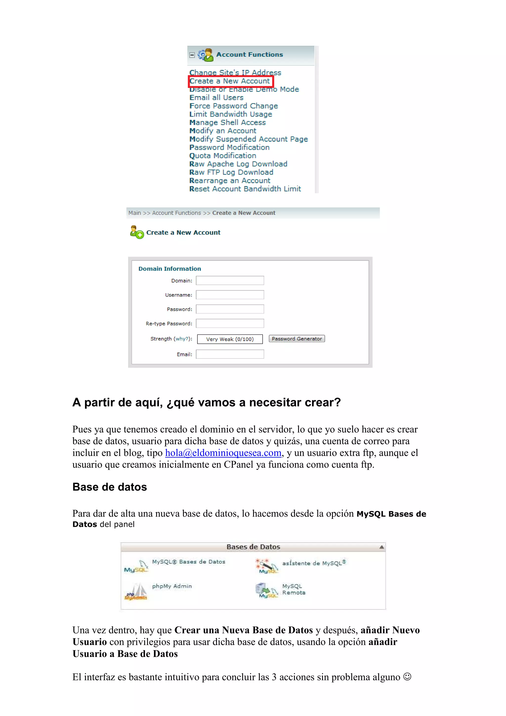 A partir de aquí, ¿qué vamos a necesitar crear?

Pues ya que tenemos creado el dominio en el servidor, lo que yo suelo hacer es crear
base de datos, usuario para dicha base de datos y quizás, una cuenta de correo para
incluir en el blog, tipo hola@eldominioquesea.com, y un usuario extra ftp, aunque el
usuario que creamos inicialmente en CPanel ya funciona como cuenta ftp.

Base de datos

Para dar de alta una nueva base de datos, lo hacemos desde la opción MySQL Bases de
Datos del panel




Una vez dentro, hay que Crear una Nueva Base de Datos y después, añadir Nuevo
Usuario con privilegios para usar dicha base de datos, usando la opción añadir
Usuario a Base de Datos

El interfaz es bastante intuitivo para concluir las 3 acciones sin problema alguno ☺
 