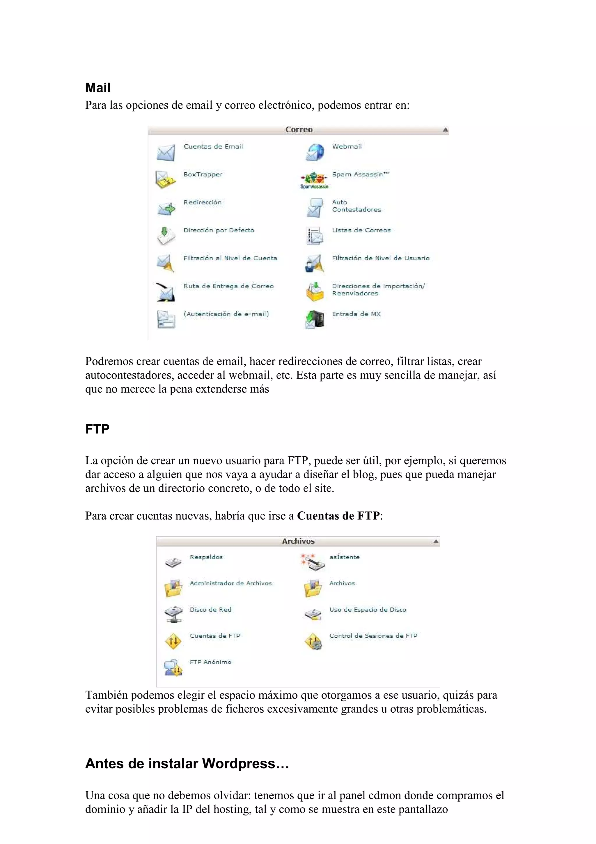 Mail
Para las opciones de email y correo electrónico, podemos entrar en:




Podremos crear cuentas de email, hacer redirecciones de correo, filtrar listas, crear
autocontestadores, acceder al webmail, etc. Esta parte es muy sencilla de manejar, así
que no merece la pena extenderse más


FTP

La opción de crear un nuevo usuario para FTP, puede ser útil, por ejemplo, si queremos
dar acceso a alguien que nos vaya a ayudar a diseñar el blog, pues que pueda manejar
archivos de un directorio concreto, o de todo el site.

Para crear cuentas nuevas, habría que irse a Cuentas de FTP:




También podemos elegir el espacio máximo que otorgamos a ese usuario, quizás para
evitar posibles problemas de ficheros excesivamente grandes u otras problemáticas.



Antes de instalar Wordpress…

Una cosa que no debemos olvidar: tenemos que ir al panel cdmon donde compramos el
dominio y añadir la IP del hosting, tal y como se muestra en este pantallazo
 