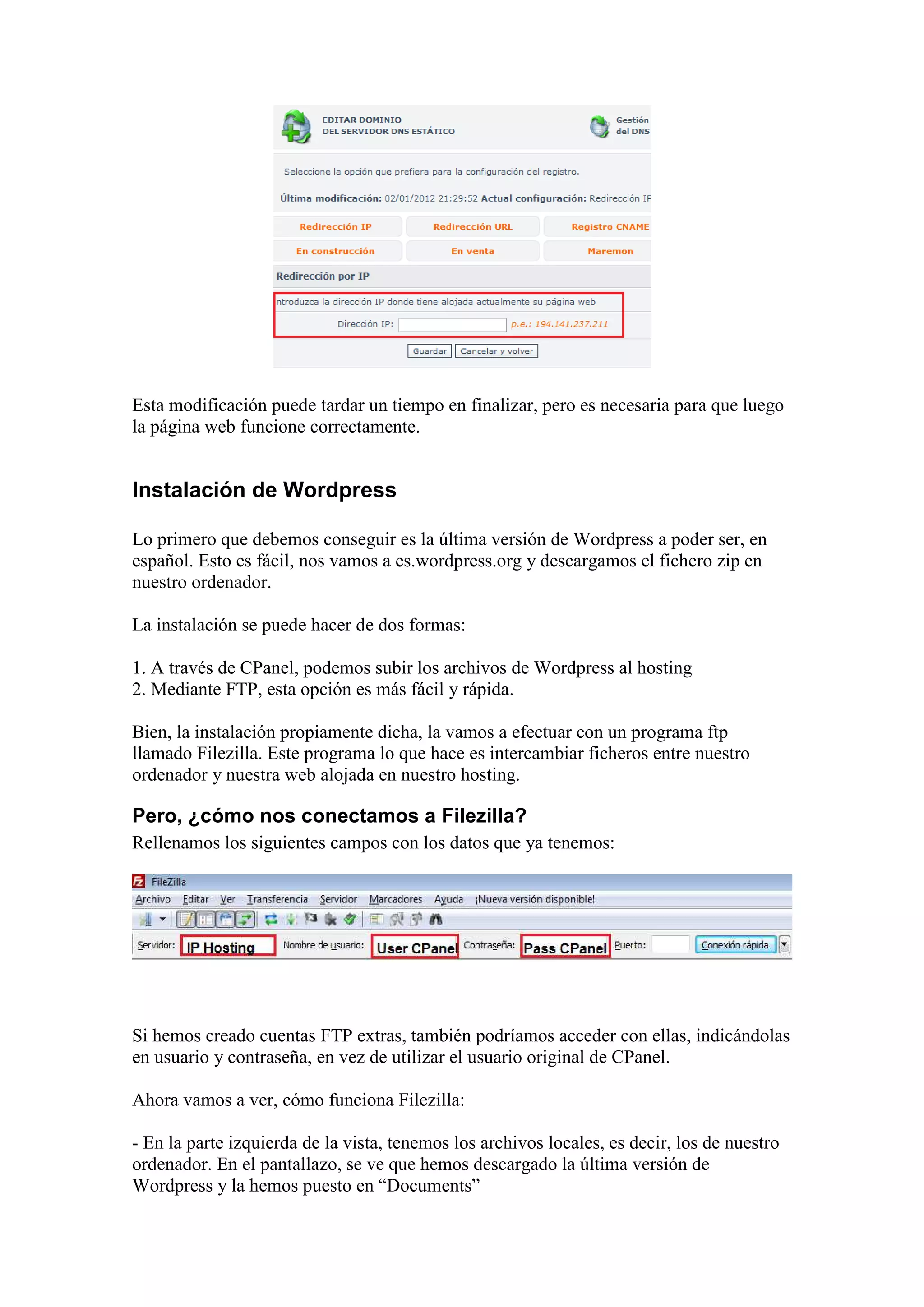 Esta modificación puede tardar un tiempo en finalizar, pero es necesaria para que luego
la página web funcione correctamente.


Instalación de Wordpress

Lo primero que debemos conseguir es la última versión de Wordpress a poder ser, en
español. Esto es fácil, nos vamos a es.wordpress.org y descargamos el fichero zip en
nuestro ordenador.

La instalación se puede hacer de dos formas:

1. A través de CPanel, podemos subir los archivos de Wordpress al hosting
2. Mediante FTP, esta opción es más fácil y rápida.

Bien, la instalación propiamente dicha, la vamos a efectuar con un programa ftp
llamado Filezilla. Este programa lo que hace es intercambiar ficheros entre nuestro
ordenador y nuestra web alojada en nuestro hosting.

Pero, ¿cómo nos conectamos a Filezilla?
Rellenamos los siguientes campos con los datos que ya tenemos:




Si hemos creado cuentas FTP extras, también podríamos acceder con ellas, indicándolas
en usuario y contraseña, en vez de utilizar el usuario original de CPanel.

Ahora vamos a ver, cómo funciona Filezilla:

- En la parte izquierda de la vista, tenemos los archivos locales, es decir, los de nuestro
ordenador. En el pantallazo, se ve que hemos descargado la última versión de
Wordpress y la hemos puesto en “Documents”
 