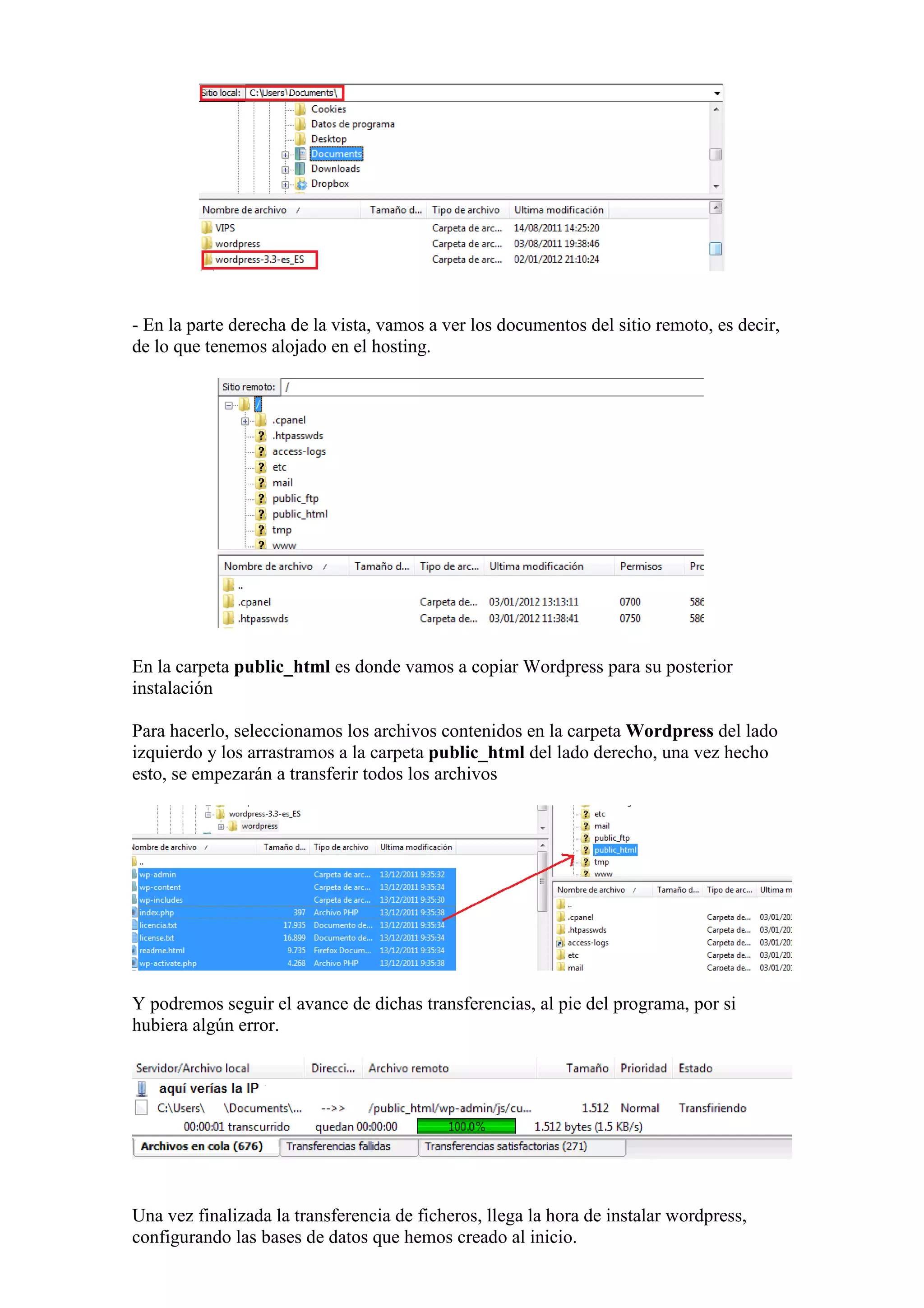 - En la parte derecha de la vista, vamos a ver los documentos del sitio remoto, es decir,
de lo que tenemos alojado en el hosting.




En la carpeta public_html es donde vamos a copiar Wordpress para su posterior
instalación

Para hacerlo, seleccionamos los archivos contenidos en la carpeta Wordpress del lado
izquierdo y los arrastramos a la carpeta public_html del lado derecho, una vez hecho
esto, se empezarán a transferir todos los archivos




Y podremos seguir el avance de dichas transferencias, al pie del programa, por si
hubiera algún error.




Una vez finalizada la transferencia de ficheros, llega la hora de instalar wordpress,
configurando las bases de datos que hemos creado al inicio.
 