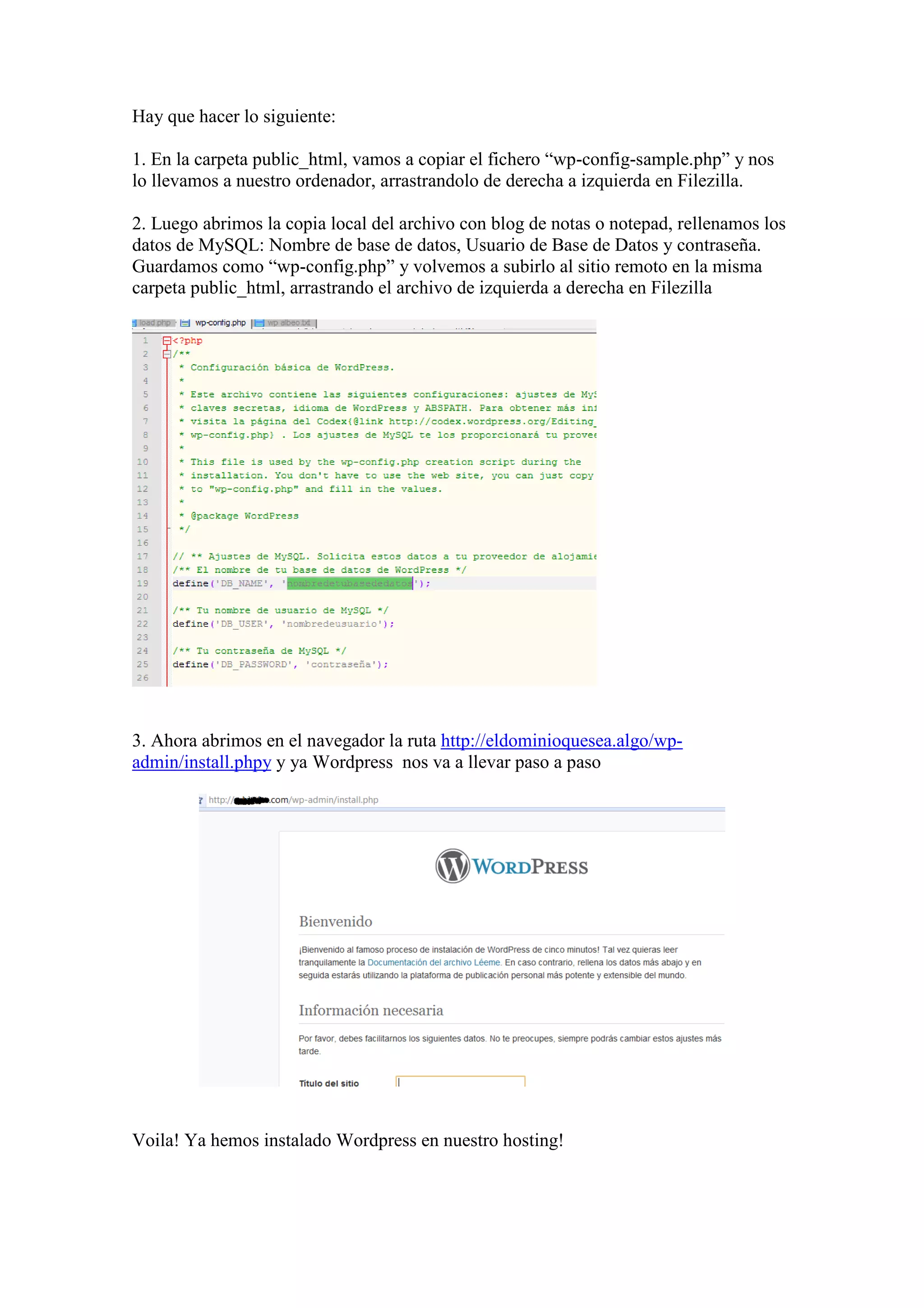 Hay que hacer lo siguiente:

1. En la carpeta public_html, vamos a copiar el fichero “wp-config-sample.php” y nos
lo llevamos a nuestro ordenador, arrastrandolo de derecha a izquierda en Filezilla.

2. Luego abrimos la copia local del archivo con blog de notas o notepad, rellenamos los
datos de MySQL: Nombre de base de datos, Usuario de Base de Datos y contraseña.
Guardamos como “wp-config.php” y volvemos a subirlo al sitio remoto en la misma
carpeta public_html, arrastrando el archivo de izquierda a derecha en Filezilla




3. Ahora abrimos en el navegador la ruta http://eldominioquesea.algo/wp-
admin/install.phpy y ya Wordpress nos va a llevar paso a paso




Voila! Ya hemos instalado Wordpress en nuestro hosting!
 