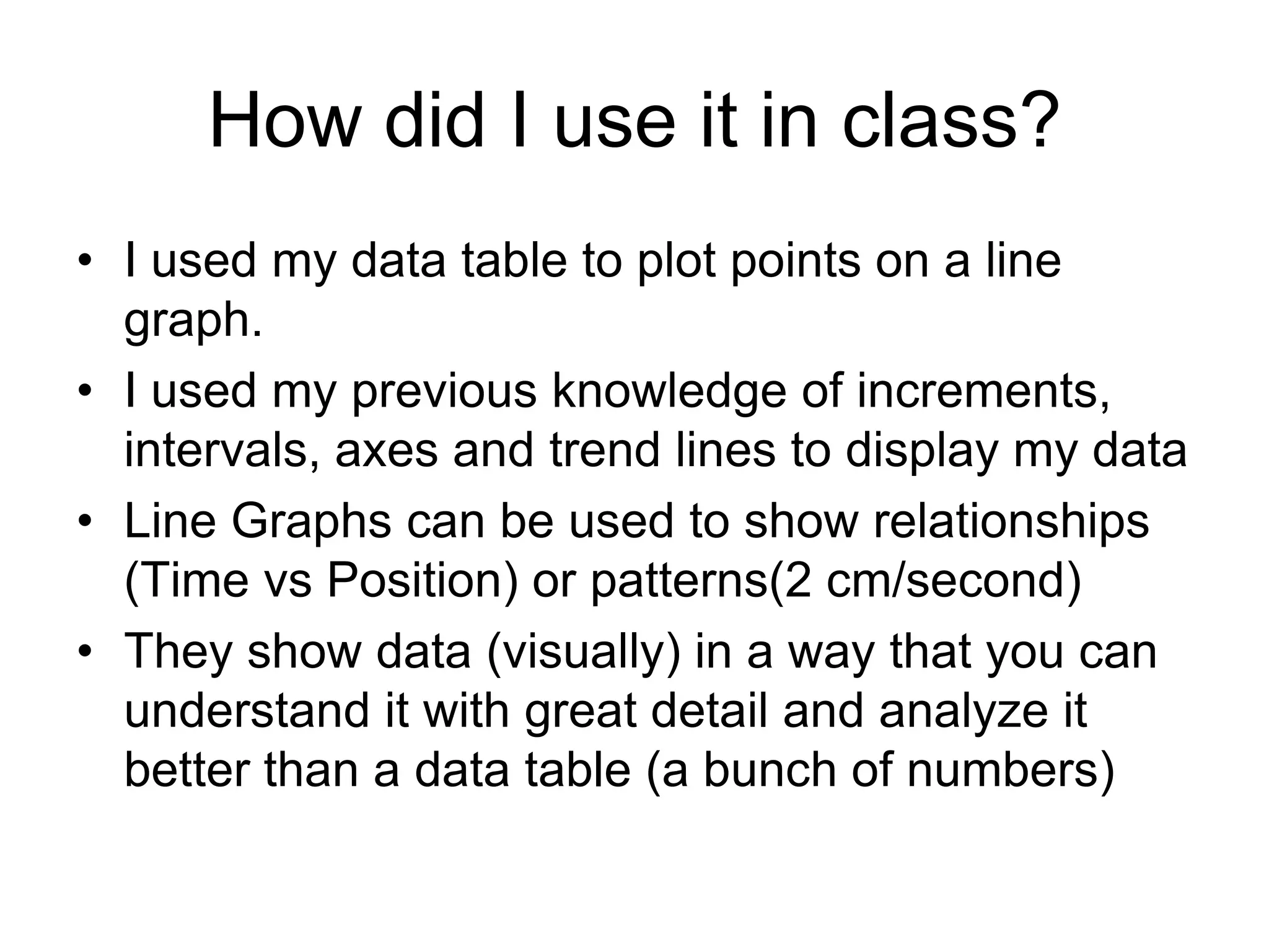 How did I use it in class?
• I used my data table to plot points on a line
  graph.
• I used my previous knowledge of increments,
  intervals, axes and trend lines to display my data
• Line Graphs can be used to show relationships
  (Time vs Position) or patterns(2 cm/second)
• They show data (visually) in a way that you can
  understand it with great detail and analyze it
  better than a data table (a bunch of numbers)
 