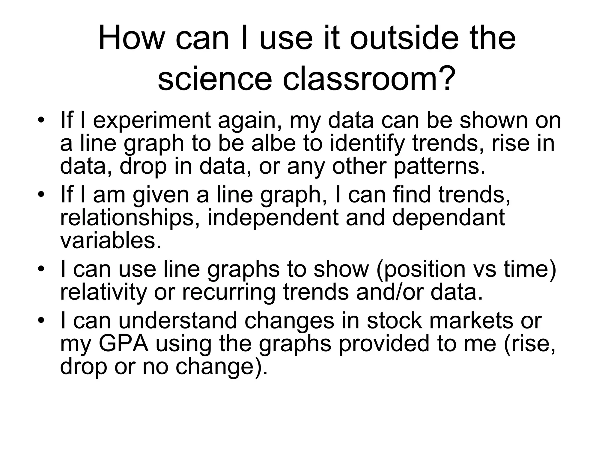 How can I use it outside the
         science classroom?
• If I experiment again, my data can be shown on
  a line graph to be albe to identify trends, rise in
  data, drop in data, or any other patterns.
• If I am given a line graph, I can find trends,
  relationships, independent and dependant
  variables.
• I can use line graphs to show (position vs time)
  relativity or recurring trends and/or data.
• I can understand changes in stock markets or
  my GPA using the graphs provided to me (rise,
  drop or no change).
 