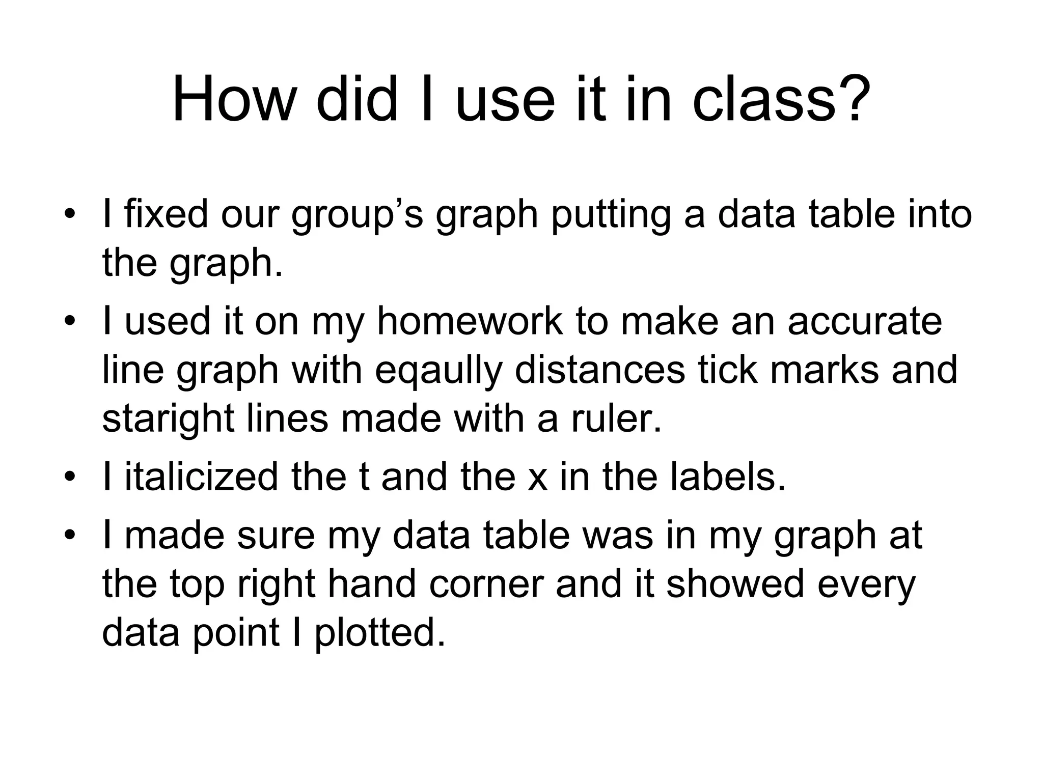 How did I use it in class?
• I fixed our group’s graph putting a data table into
  the graph.
• I used it on my homework to make an accurate
  line graph with eqaully distances tick marks and
  staright lines made with a ruler.
• I italicized the t and the x in the labels.
• I made sure my data table was in my graph at
  the top right hand corner and it showed every
  data point I plotted.
 