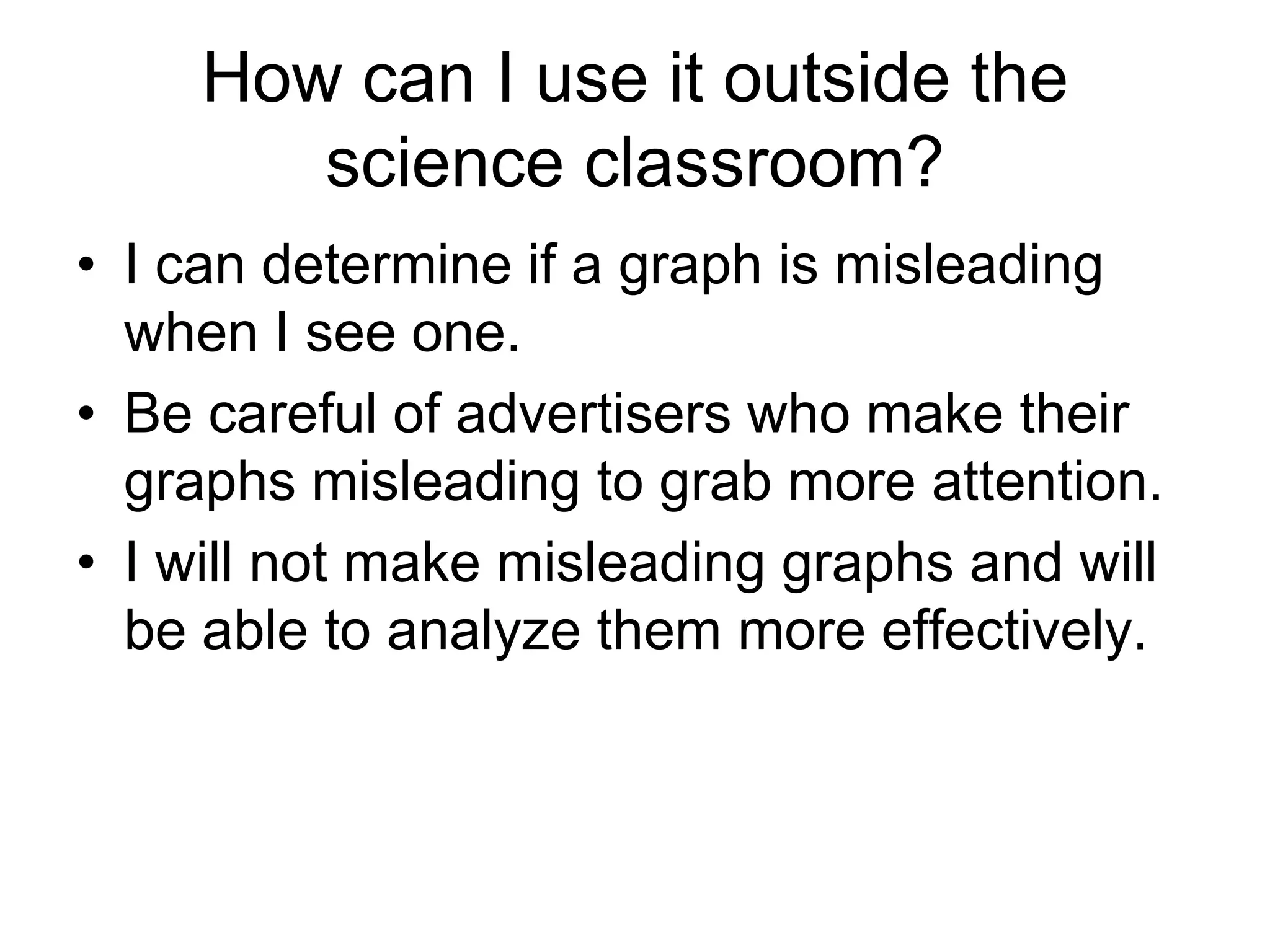 How can I use it outside the
        science classroom?
• I can determine if a graph is misleading
  when I see one.
• Be careful of advertisers who make their
  graphs misleading to grab more attention.
• I will not make misleading graphs and will
  be able to analyze them more effectively.
 