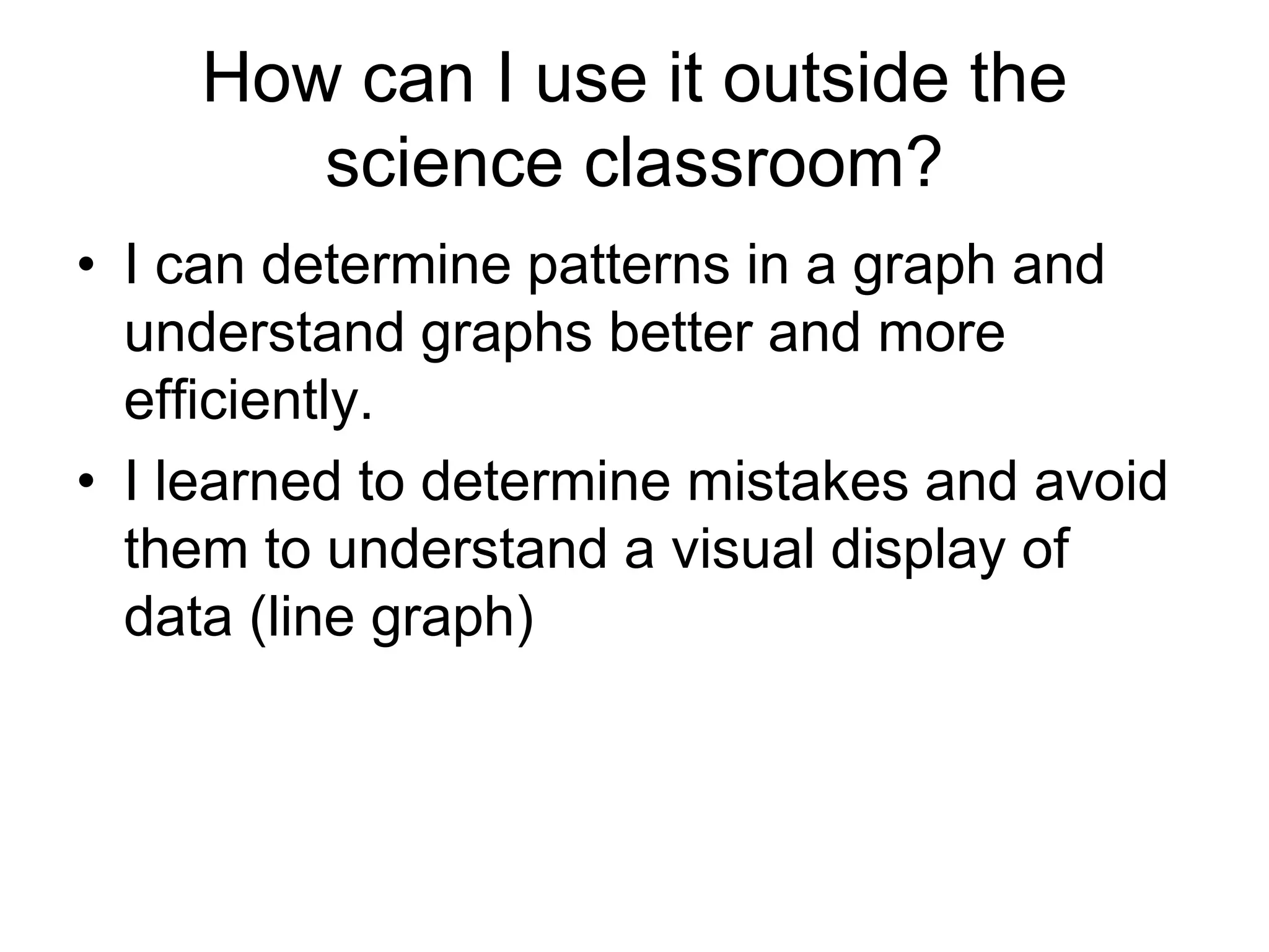 How can I use it outside the
       science classroom?
• I can determine patterns in a graph and
  understand graphs better and more
  efficiently.
• I learned to determine mistakes and avoid
  them to understand a visual display of
  data (line graph)
 