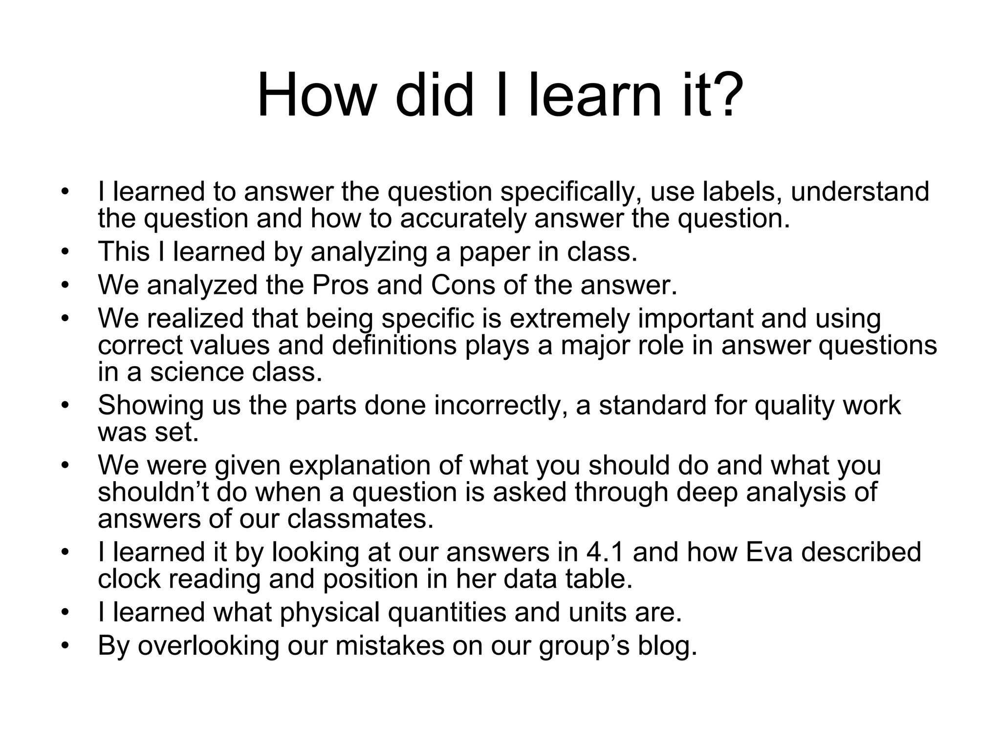 How did I learn it?
• I learned to answer the question specifically, use labels, understand
  the question and how to accurately answer the question.
• This I learned by analyzing a paper in class.
• We analyzed the Pros and Cons of the answer.
• We realized that being specific is extremely important and using
  correct values and definitions plays a major role in answer questions
  in a science class.
• Showing us the parts done incorrectly, a standard for quality work
  was set.
• We were given explanation of what you should do and what you
  shouldn’t do when a question is asked through deep analysis of
  answers of our classmates.
• I learned it by looking at our answers in 4.1 and how Eva described
  clock reading and position in her data table.
• I learned what physical quantities and units are.
• By overlooking our mistakes on our group’s blog.
 