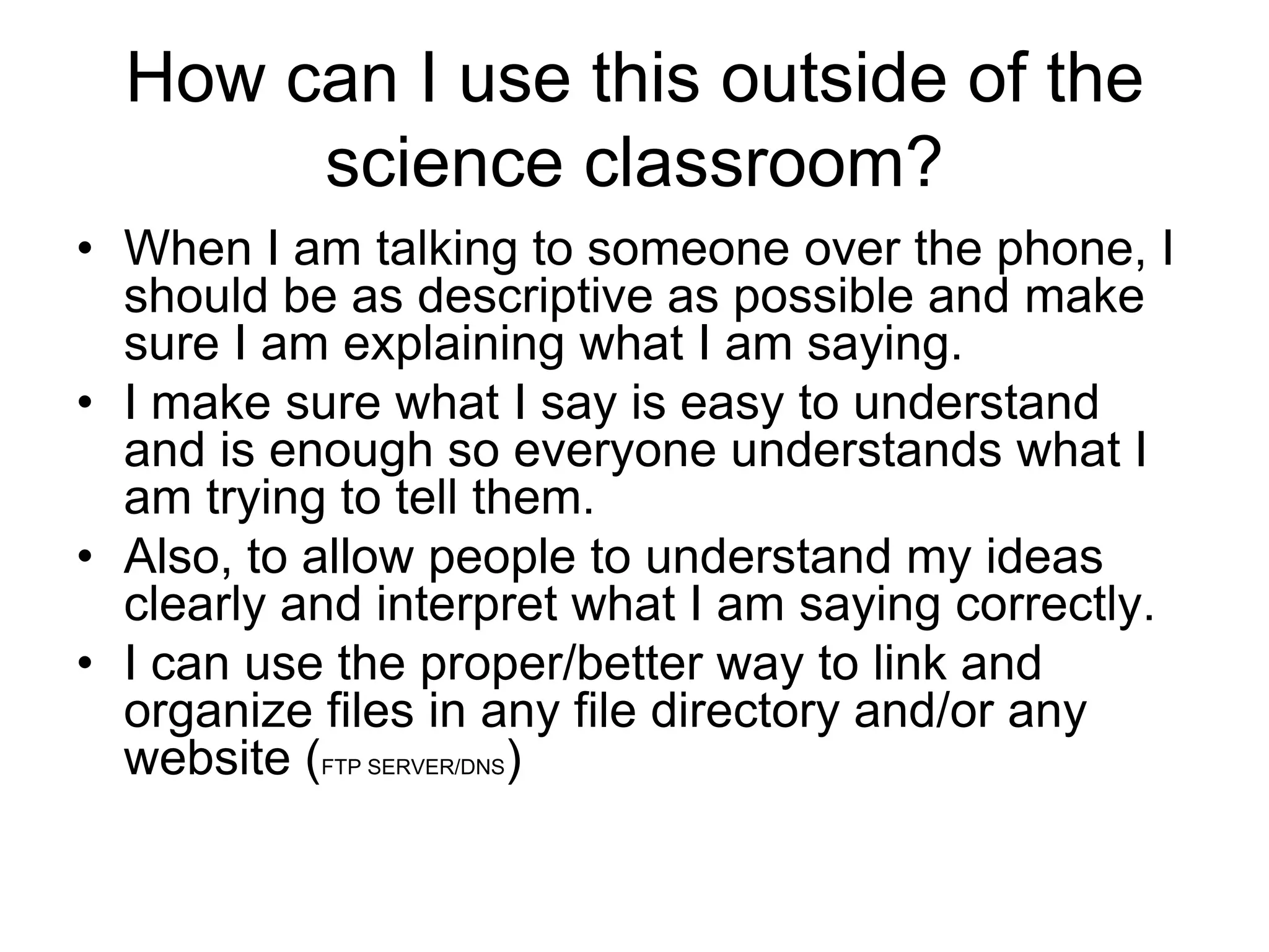 How can I use this outside of the
       science classroom?
• When I am talking to someone over the phone, I
  should be as descriptive as possible and make
  sure I am explaining what I am saying.
• I make sure what I say is easy to understand
  and is enough so everyone understands what I
  am trying to tell them.
• Also, to allow people to understand my ideas
  clearly and interpret what I am saying correctly.
• I can use the proper/better way to link and
  organize files in any file directory and/or any
  website (FTP SERVER/DNS)
 