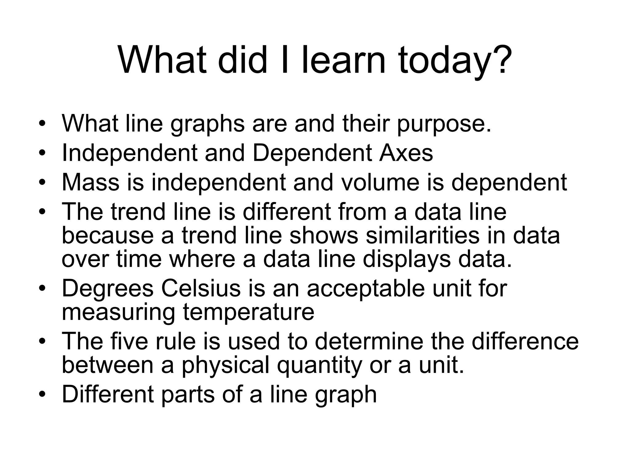 What did I learn today?
• What line graphs are and their purpose.
• Independent and Dependent Axes
• Mass is independent and volume is dependent
• The trend line is different from a data line
  because a trend line shows similarities in data
  over time where a data line displays data.
• Degrees Celsius is an acceptable unit for
  measuring temperature
• The five rule is used to determine the difference
  between a physical quantity or a unit.
• Different parts of a line graph
 