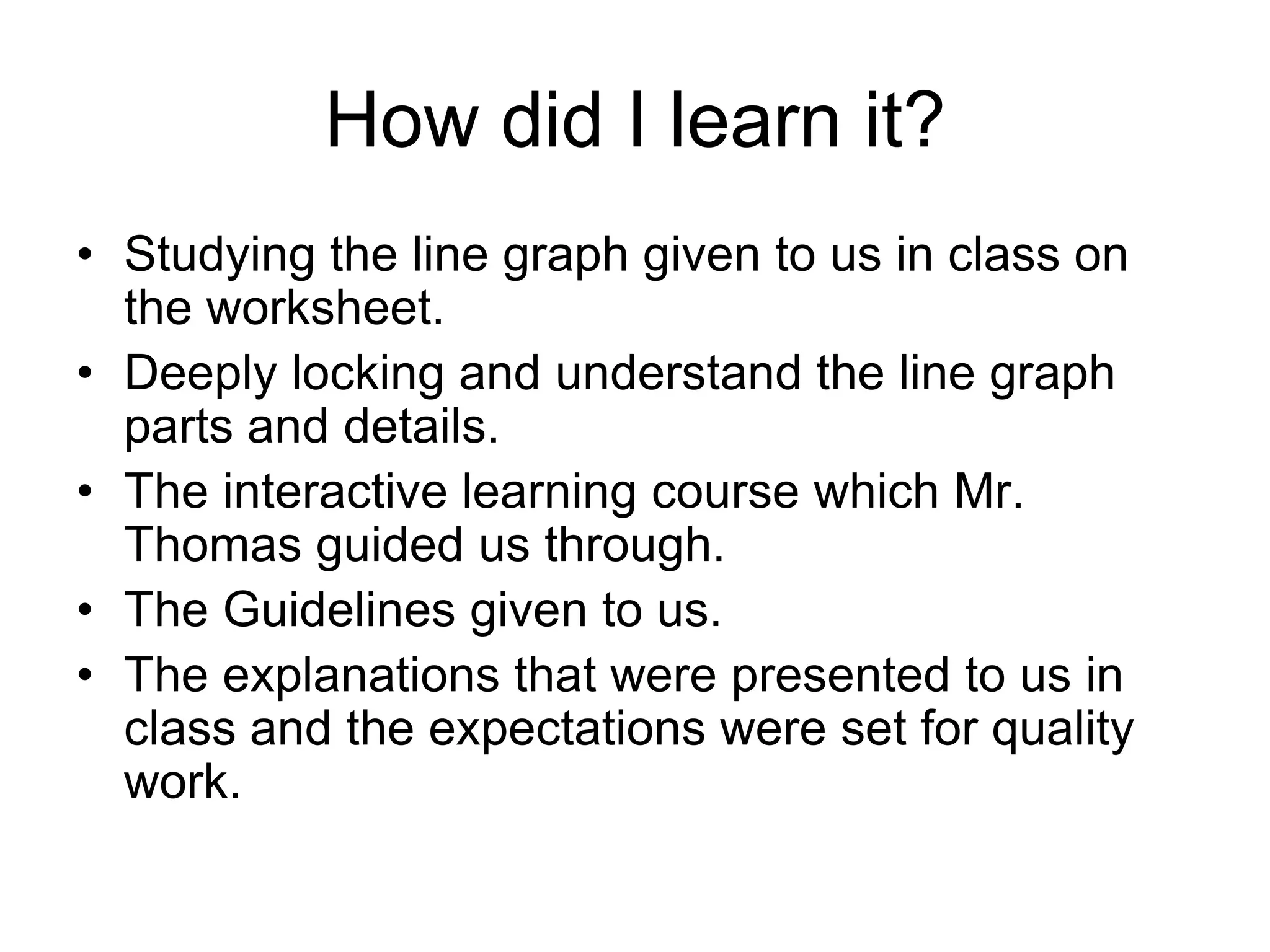 How did I learn it?
• Studying the line graph given to us in class on
  the worksheet.
• Deeply locking and understand the line graph
  parts and details.
• The interactive learning course which Mr.
  Thomas guided us through.
• The Guidelines given to us.
• The explanations that were presented to us in
  class and the expectations were set for quality
  work.
 