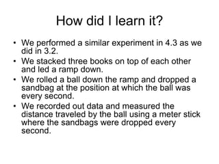 How did I learn it?
• We performed a similar experiment in 4.3 as we
  did in 3.2.
• We stacked three books on top of each other
  and led a ramp down.
• We rolled a ball down the ramp and dropped a
  sandbag at the position at which the ball was
  every second.
• We recorded out data and measured the
  distance traveled by the ball using a meter stick
  where the sandbags were dropped every
  second.
 