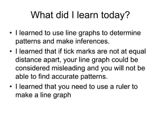What did I learn today?
• I learned to use line graphs to determine
  patterns and make inferences.
• I learned that if tick marks are not at equal
  distance apart, your line graph could be
  considered misleading and you will not be
  able to find accurate patterns.
• I learned that you need to use a ruler to
  make a line graph
 