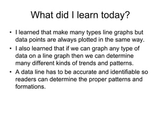 What did I learn today?
• I learned that make many types line graphs but
  data points are always plotted in the same way.
• I also learned that if we can graph any type of
  data on a line graph then we can determine
  many different kinds of trends and patterns.
• A data line has to be accurate and identifiable so
  readers can determine the proper patterns and
  formations.
 