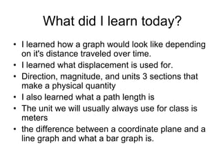What did I learn today?
• I learned how a graph would look like depending
  on it's distance traveled over time.
• I learned what displacement is used for.
• Direction, magnitude, and units 3 sections that
  make a physical quantity
• I also learned what a path length is
• The unit we will usually always use for class is
  meters
• the difference between a coordinate plane and a
  line graph and what a bar graph is.
 