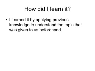How did I learn it?
• I learned it by applying previous
  knowledge to understand the topic that
  was given to us beforehand.
 