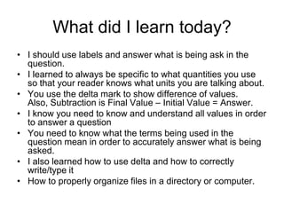 What did I learn today?
• I should use labels and answer what is being ask in the
  question.
• I learned to always be specific to what quantities you use
  so that your reader knows what units you are talking about.
• You use the delta mark to show difference of values.
  Also, Subtraction is Final Value – Initial Value = Answer.
• I know you need to know and understand all values in order
  to answer a question
• You need to know what the terms being used in the
  question mean in order to accurately answer what is being
  asked.
• I also learned how to use delta and how to correctly
  write/type it
• How to properly organize files in a directory or computer.
 