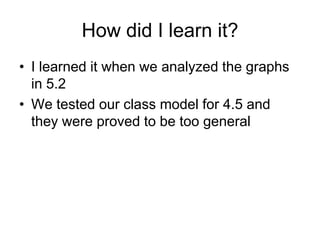 How did I learn it?
• I learned it when we analyzed the graphs
  in 5.2
• We tested our class model for 4.5 and
  they were proved to be too general
 