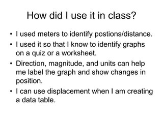 How did I use it in class?
• I used meters to identify postions/distance.
• I used it so that I know to identify graphs
  on a quiz or a worksheet.
• Direction, magnitude, and units can help
  me label the graph and show changes in
  position.
• I can use displacement when I am creating
  a data table.
 