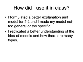 How did I use it in class?
• I formulated a better explanation and
  model for 5.2 and I made my model not
  too general or too specific.
• I replicated a better understanding of the
  idea of models and how there are many
  types.
 