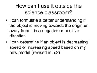 How can I use it outside the
        science classroom?
• I can formulate a better understanding if
  the object is moving towards the origin or
  away from it in a negative or positive
  direction.
• I can determine if an object is decreasing
  speed or increasing speed based on my
  new model (revised in 5.2)
 