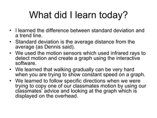 What did I learn today?
• I learned the difference between standard deviation and
  a trend line.
• Standard deviation is the average distance from the
  average (as Dennis said).
• We used the motion sensors which used infrared rays to
  detect motion and create a graph using the interactive
  software.
• We learned that walking gradually can be very hard
  when you are trying to show constant speed on a graph.
• We learned to follow specific directions when we were
  trying to copy one of our classmates motion by using our
  classmates’ advice and looking at the graph which is
  displayed on the overhead.
 