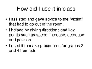 How did I use it in class
• I assisted and gave advice to the “victim”
  that had to go out of the room.
• I helped by giving directions and key
  points such as speed, increase, decrease,
  and position.
• I used it to make procedures for graphs 3
  and 4 from 5.5
 