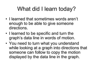 What did I learn today?
• I learned that sometimes words aren’t
  enough to be able to give someone
  directions.
• I learned to be specific and turn the
  graph’s data line in words of motion.
• You need to turn what you understand
  while looking at a graph into directions that
  someone can follow to copy the motion
  displayed by the data line in the graph.
 
