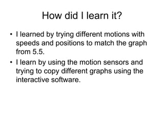 How did I learn it?
• I learned by trying different motions with
  speeds and positions to match the graph
  from 5.5.
• I learn by using the motion sensors and
  trying to copy different graphs using the
  interactive software.
 