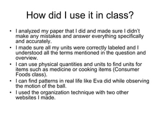 How did I use it in class?
• I analyzed my paper that I did and made sure I didn’t
  make any mistakes and answer everything specifically
  and accurately.
• I made sure all my units were correctly labeled and I
  understood all the terms mentioned in the question and
  overview.
• I can use physical quantities and units to find units for
  items such as medicine or cooking items (Consumer
  Foods class).
• I can find patterns in real life like Eva did while observing
  the motion of the ball.
• I used the organization technique with two other
  websites I made.
 