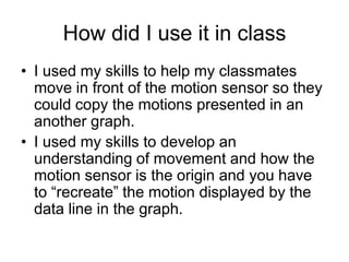 How did I use it in class
• I used my skills to help my classmates
  move in front of the motion sensor so they
  could copy the motions presented in an
  another graph.
• I used my skills to develop an
  understanding of movement and how the
  motion sensor is the origin and you have
  to “recreate” the motion displayed by the
  data line in the graph.
 