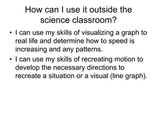 How can I use it outside the
        science classroom?
• I can use my skills of visualizing a graph to
  real life and determine how to speed is
  increasing and any patterns.
• I can use my skills of recreating motion to
  develop the necessary directions to
  recreate a situation or a visual (line graph).
 