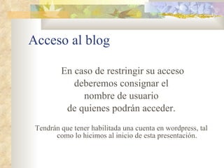 Acceso al blog En caso de restringir su acceso deberemos consignar el nombre de usuario de quienes podrán acceder. Tendrán que tener habilitada una cuenta en wordpress, tal como lo hicimos al inicio de esta presentación. 