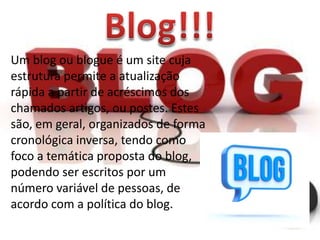 Um blog ou blogue é um site cuja
estrutura permite a atualização
rápida a partir de acréscimos dos
chamados artigos, ou postes. Estes
são, em geral, organizados de forma
cronológica inversa, tendo como
foco a temática proposta do blog,
podendo ser escritos por um
número variável de pessoas, de
acordo com a política do blog.

 