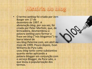 • O termo weblog foi criado por Jorn
Barger em 17 de
dezembro de 1997. A
abreviação blog, por sua vez, foi
criada por Peter Merholz, que, de
brincadeira, desmembrou a
palavra weblog para formar a
frase we blog ("nós blogamos") na
barra lateral de
seu blog Peterme.com, em abril ou
maio de 1999. Pouco depois, Evan
Williams do Pyra Labs
usou blog tanto como substantivo
quanto verbo aplicando a
palavra blogger em conjunção com
o serviço Blogger, da Pyra Labs, o
que levou à popularização dos
termos.

 