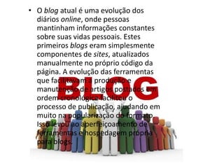 • O blog atual é uma evolução dos
diários online, onde pessoas
mantinham informações constantes
sobre suas vidas pessoais. Estes
primeiros blogs eram simplesmente
componentes de sites, atualizados
manualmente no próprio código da
página. A evolução das ferramentas
que facilitavam a produção e
manutenção de artigos postados em
ordem cronológica facilitou o
processo de publicação, ajudando em
muito na popularização do formato.
Isso levou ao aperfeiçoamento de
ferramentas e hospedagem própria
para blogs.

 
