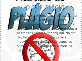• O plágio é o ato de assinar ou apresentar
uma obra intelectual de qualquer
natureza contendo partes de uma obra
que pertença a outra pessoa sem colocar
os créditos para o autor original. No ato
de plágio, o plagiador apropria-se
indevidamente da obra intelectual de
outra pessoa, assumindo a autoria da
mesma.

 